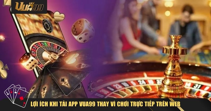Lợi ích khi tải app VUA99 thay vì chơi trực tiếp trên web